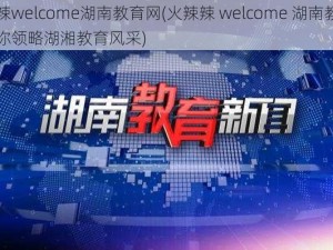 火辣辣welcome湖南教育网(火辣辣 welcome 湖南教育网，带你领略湖湘教育风采)