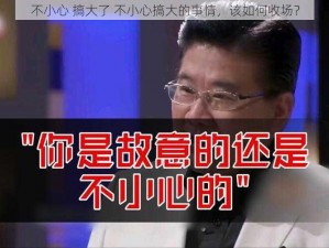 不小心 搞大了 不小心搞大的事情，该如何收场？