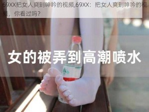 69XX把女人爽到呻吟的视频,69XX：把女人爽到呻吟的视频，你看过吗？