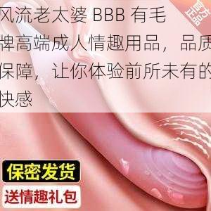 风流老太婆 BBB 有毛牌高端成人情趣用品，品质保障，让你体验前所未有的快感