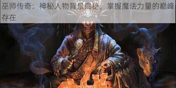 巫师传奇：神秘人物背景揭秘，掌握魔法力量的巅峰存在